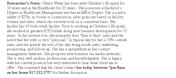 Text Box: Researcher's Notes: Cherry White has been with Childrens Hospital for 10 years and in the Healthcare for 23 years.  She possesses a Bachelors Degree in Healthcare Management and has an MBA Degree. She is paid a salary of $75k, no bonus or commission; sales goals are based on facility volume and sales, which she exceeds both on a consistent basis. Her facility has 65 beds rehab facility. Prior to working at Childrens Hospital, she worked in geriatric/LTC/rehab doing new business development for 15 years.  In her present role, she primarily does "face to face" sales and she noted that her style is very personal. A typical day for her is 70% outside sales, and she spends the rest of her day doing inside sales, marketing, prospecting, and follow-up. She has a spreadsheet as her contact management database. She prospects new business via media networks. She is very well spoken, professional, and knowledgeable. She is happy with her current position but very interested to hear what client has to offer.  She requested that the client contact her today between 7pm-8pm on her home 917-212-5757 for further discussion.